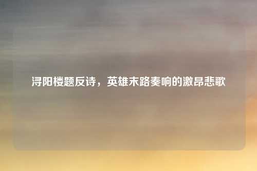 浔阳楼题反诗,英雄末路奏响的激昂悲歌
