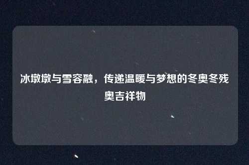 冰墩墩与雪容融，传递温暖与梦想的冬奥冬残奥吉祥物