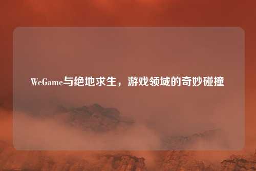 WeGame与绝地求生,游戏领域的奇妙碰撞