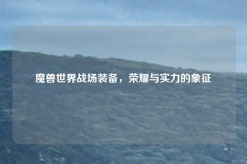 魔兽世界战场装备,荣耀与实力的象征