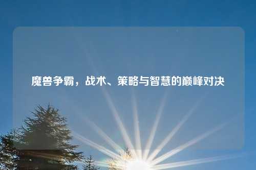 魔兽争霸，战术、策略与智慧的巅峰对决