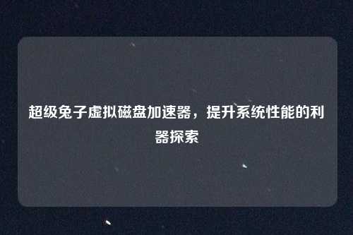 超级兔子虚拟磁盘加速器,提升系统性能的利器探索