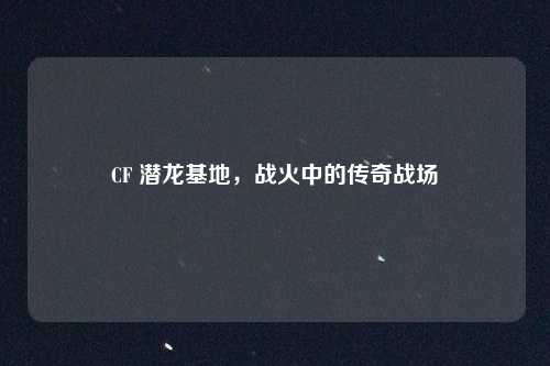 CF 潜龙基地，战火中的传奇战场