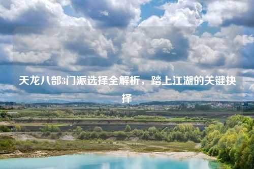 天龙八部3门派选择全解析,踏上江湖的关键抉择