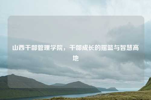 山西干部管理学院，干部成长的摇篮与智慧高地