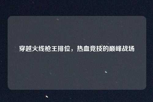 穿越火线枪王排位，热血竞技的巅峰战场
