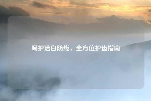 呵护洁白防线，全方位护齿指南