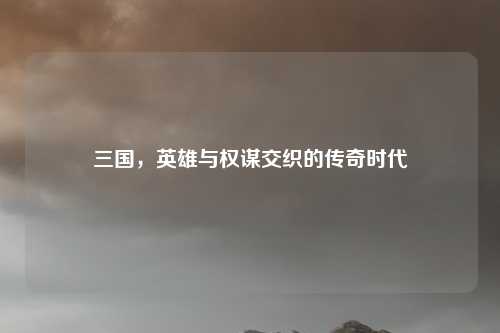 三国，英雄与权谋交织的传奇时代