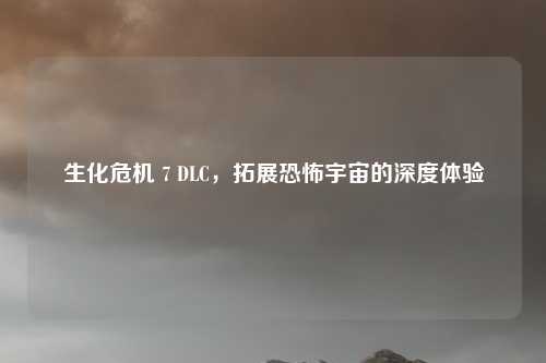 生化危机 7 DLC,拓展恐怖宇宙的深度体验