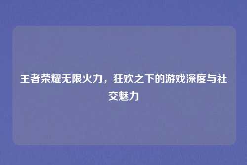 王者荣耀无限火力,狂欢之下的游戏深度与社交魅力