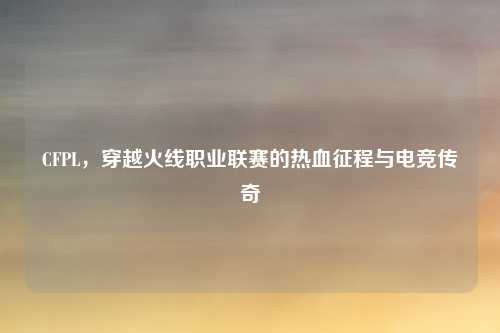 CFPL,穿越火线职业联赛的热血征程与电竞传奇