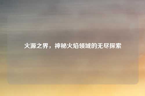 火源之界，神秘火焰领域的无尽探索