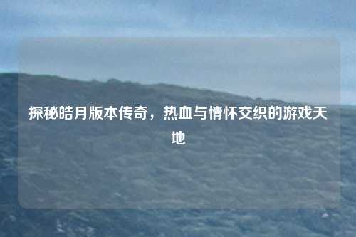 探秘皓月版本传奇，热血与情怀交织的游戏天地
