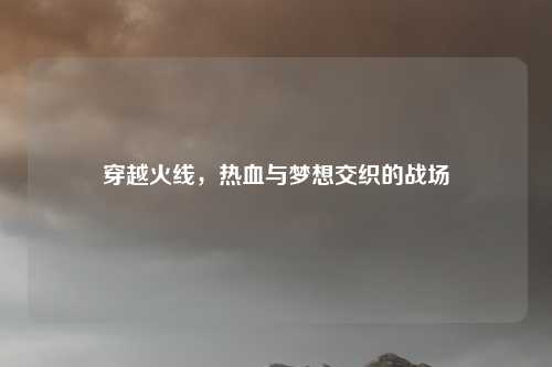 穿越火线，热血与梦想交织的战场