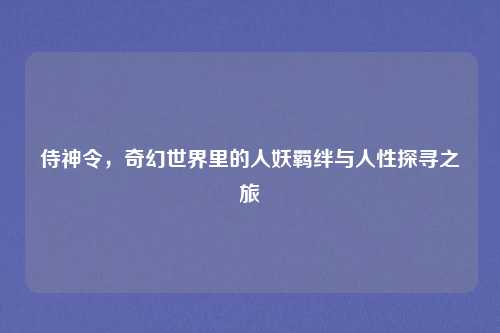 侍神令,奇幻世界里的人妖羁绊与人性探寻之旅