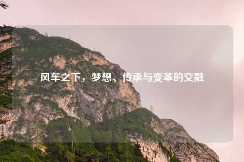 风车之下，梦想、传承与变革的交融