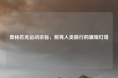 奥林匹克运动宗旨,照亮人类前行的璀璨灯塔