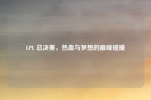LPL 总决赛，热血与梦想的巅峰碰撞