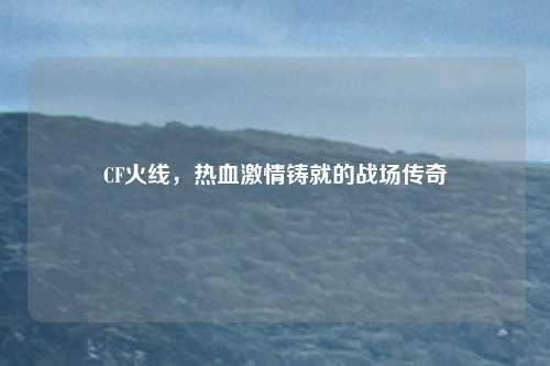CF火线,热血激情铸就的战场传奇
