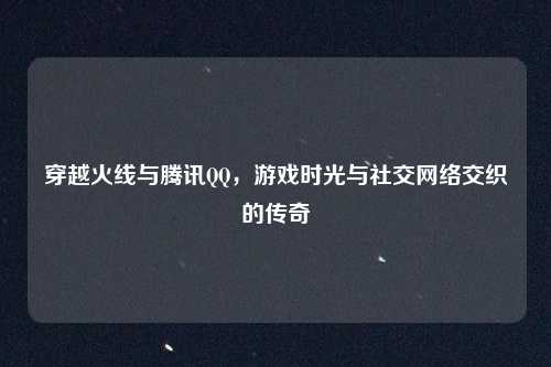 穿越火线与腾讯QQ,游戏时光与社交网络交织的传奇