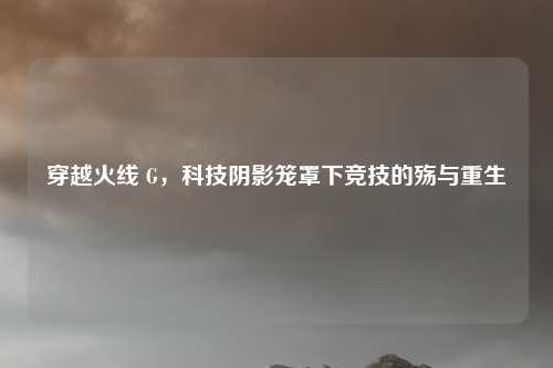 穿越火线 G,科技阴影笼罩下竞技的殇与重生