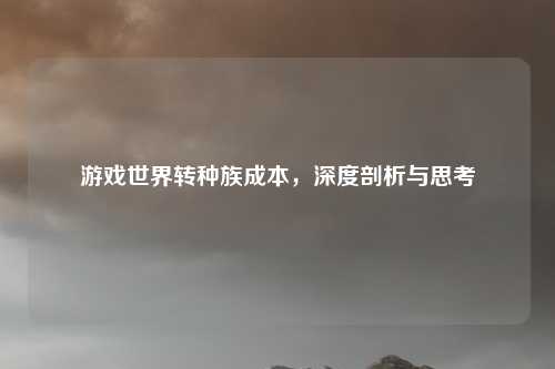 游戏世界转种族成本,深度剖析与思考