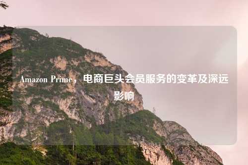 Amazon Prime,电商巨头会员服务的变革及深远影响