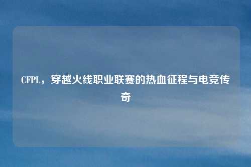 CFPL,穿越火线职业联赛的热血征程与电竞传奇