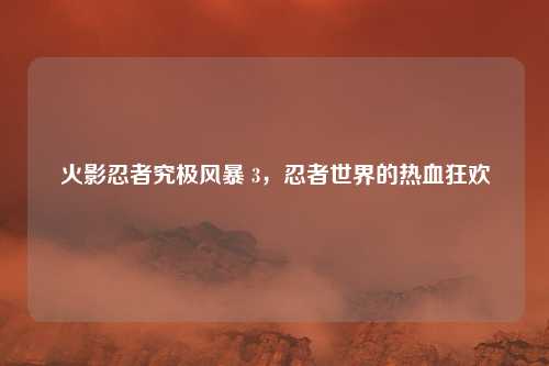 火影忍者究极风暴 3，忍者世界的热血狂欢