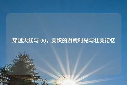 穿越火线与 QQ，交织的游戏时光与社交记忆