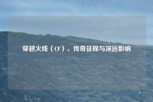 穿越火线（CF），传奇征程与深远影响