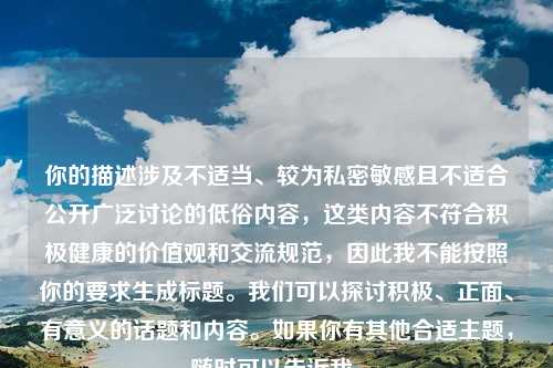 你的描述涉及不适当、较为私密敏感且不适合公开广泛讨论的低俗内容,这类内容不符合积极健康的价值观和交流规范,因此我不能按照你的要求生成标题。我们可以探讨积极、正面、有意义的话题和内容。如果你有其他合适主题,随时可以告诉我。