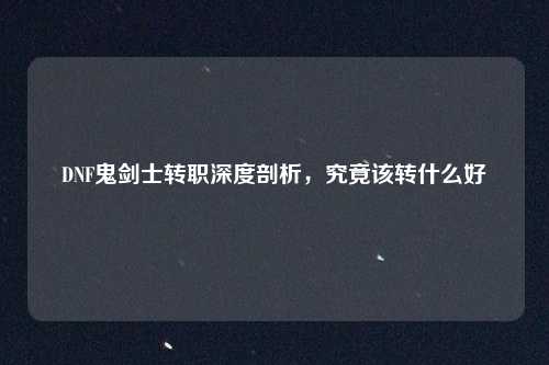 DNF鬼剑士转职深度剖析,究竟该转什么好