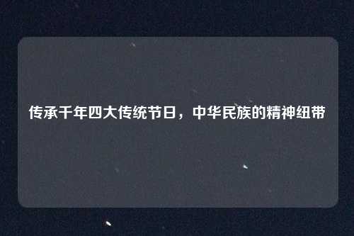 传承千年四大传统节日,中华民族的精神纽带