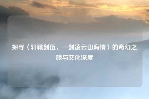 探寻〈轩辕剑伍,一剑凌云山海情〉的奇幻之旅与文化深度