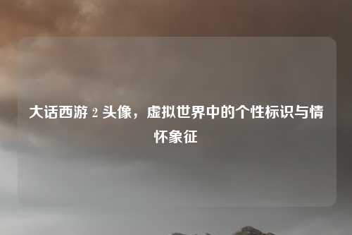 大话西游 2 头像,虚拟世界中的个性标识与情怀象征