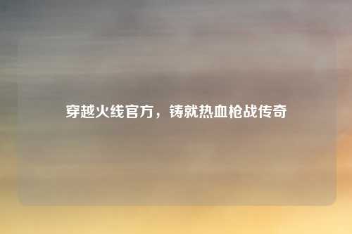 穿越火线官方,铸就热血枪战传奇