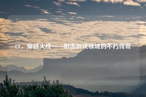 CF，穿越火线——射击游戏领域的不朽传奇