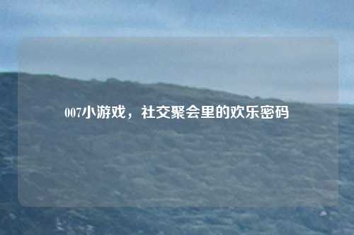 007小游戏，社交聚会里的欢乐密码