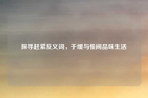 探寻赶紧反义词，于缓与慢间品味生活