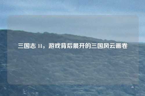 三国志 11，游戏背后展开的三国风云画卷