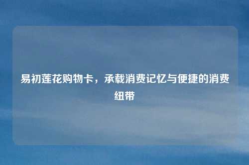 易初莲花购物卡,承载消费记忆与便捷的消费纽带
