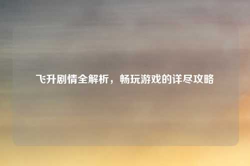 飞升剧情全解析,畅玩游戏的详尽攻略