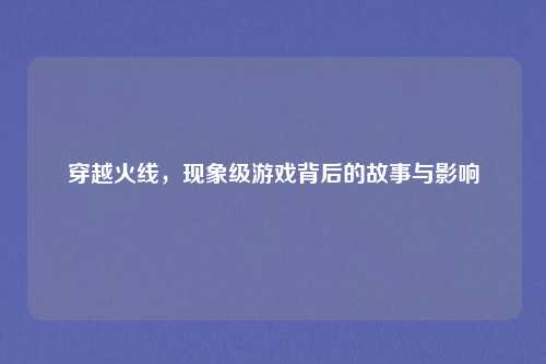 穿越火线,现象级游戏背后的故事与影响
