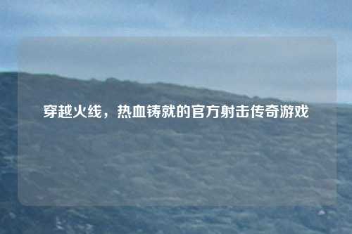 穿越火线,热血铸就的官方射击传奇游戏