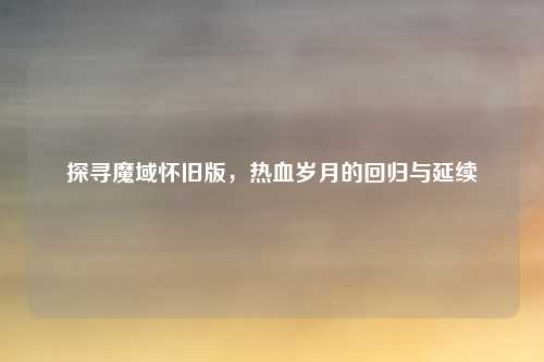 探寻魔域怀旧版，热血岁月的回归与延续