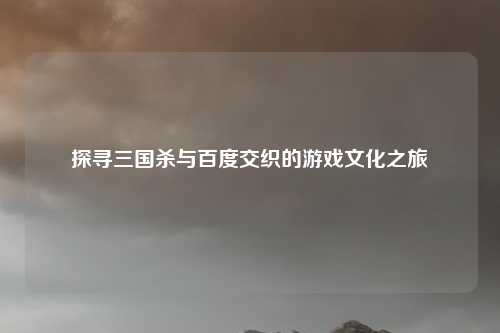 探寻三国杀与百度交织的游戏文化之旅