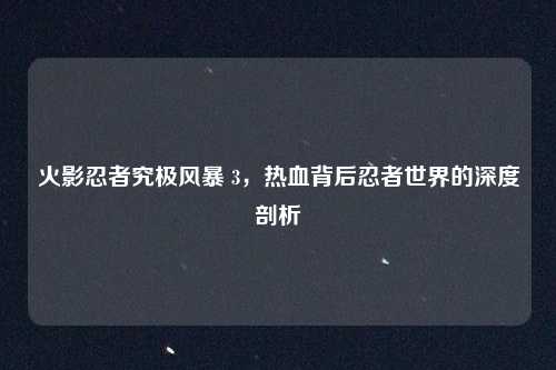 火影忍者究极风暴 3，热血背后忍者世界的深度剖析