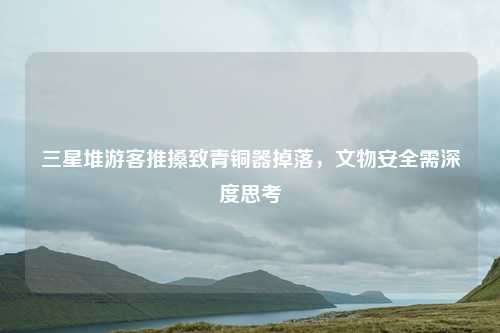 三星堆游客推搡致青铜器掉落,文物安全需深度思考