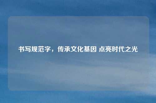 书写规范字,传承文化基因 点亮时代之光